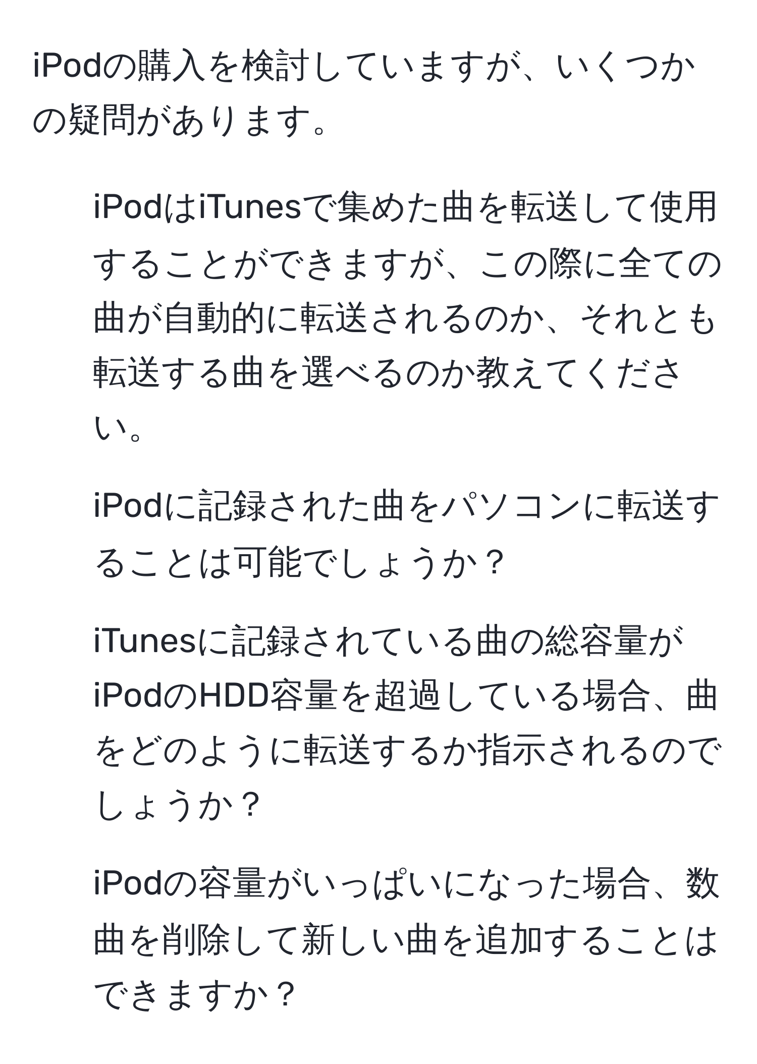 iPodの購入を検討していますが、いくつかの疑問があります。

1. iPodはiTunesで集めた曲を転送して使用することができますが、この際に全ての曲が自動的に転送されるのか、それとも転送する曲を選べるのか教えてください。

2. iPodに記録された曲をパソコンに転送することは可能でしょうか？

3. iTunesに記録されている曲の総容量がiPodのHDD容量を超過している場合、曲をどのように転送するか指示されるのでしょうか？

4. iPodの容量がいっぱいになった場合、数曲を削除して新しい曲を追加することはできますか？