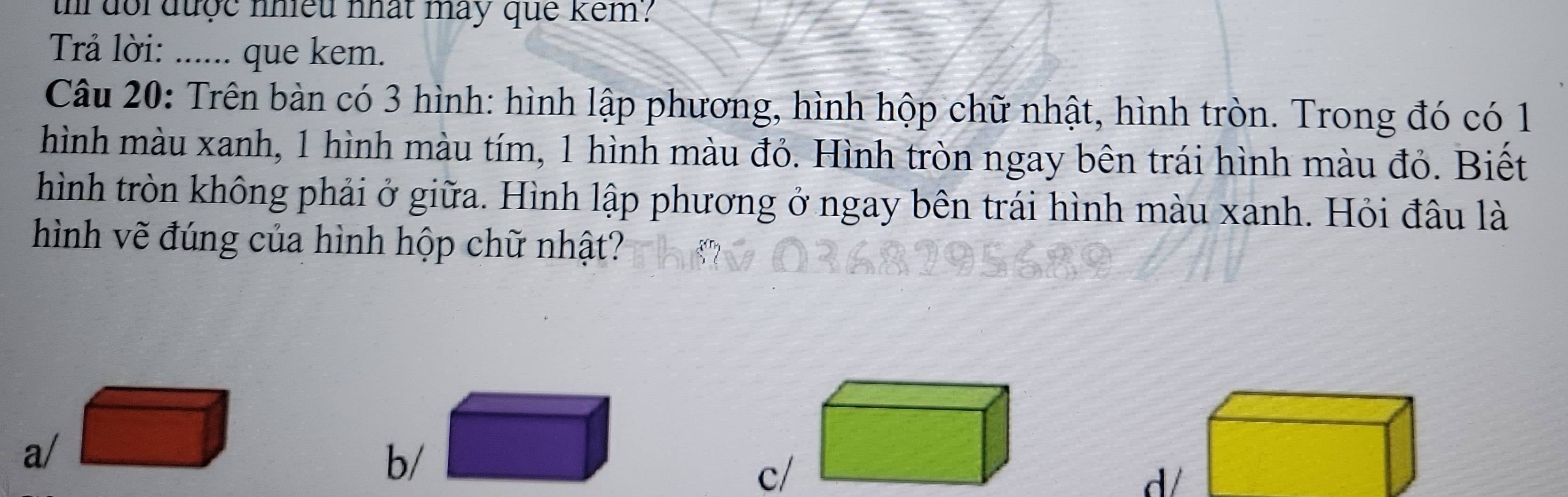 th doi được nhiều nhất may que kêm?
Trả lời: ...... que kem.
Câu 20: Trên bàn có 3 hình: hình lập phương, hình hộp chữ nhật, hình tròn. Trong đó có 1
hình màu xanh, 1 hình màu tím, 1 hình màu đỏ. Hình tròn ngay bên trái hình màu đỏ. Biết
hình tròn không phải ở giữa. Hình lập phương ở ngay bên trái hình màu xanh. Hỏi đâu là
hình vẽ đúng của hình hộp chữ nhật?
a/
b/
c/
d