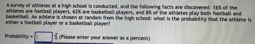 A survey of athletes at a high school is conducted, and the following facts are discovered: 16% of the 
athletes are football players, 62% are basketball players, and 8% of the athletes play both football and 
basketball. An athlete is chosen at random from the high school: what is the probability that the athlete is 
either a football player or a basketball player? 
Probability =□ cm (Please enter your answer as a percent)