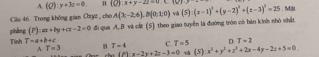 A. (Q):y+3z=0. B. (Q):x+y-2z=0 ( 2) y- 
Câu 46. Trong không gian Oxyz , cho A(3;-2;6), B(0;1;0) và (S):(x-1)^2+(y-2)^2+(z-3)^2=25. Mặt
phẳng (P):ax+by+cz-2=0 đi qua A, B và cắt (S) theo giao tuyến là đường tròn có bán kính nhỏ nhất.
Tính T=a+b+c D. T=2
A. T=3 B. T=4 C. T=5
(P):x-2y+2z-3=0 và (S) ):x^2+y^2+z^2+2x-4y-2z+5=0.