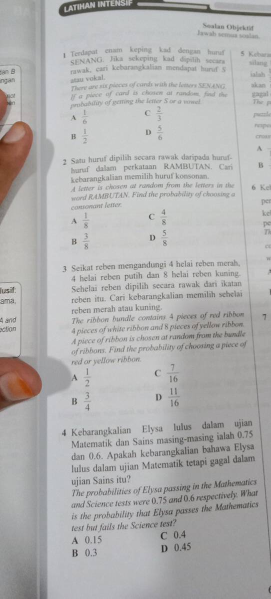 LATIHAN INTENSIF
Soalan Objektif
Jawab semua soalan.
1 Terdapat enam keping kad dengan huruf 5 Kebara
SENANG. Jika sekeping kad dipilih secara silang
Jan B rawak, cari kebarangkalian mendapat huruf S ialah
atau vokal.
ngan akan
There are six pieces of cards with the letters SENANG
not
If a piece of card is chosen at random, find the gagal
probability of getting the letter S or a vowel. The p
A  1/6 
C  2/3 
puzzle
D  5/6 
repes
B  1/2  choke
A
2 Satu huruf dipilih secara rawak daripada huruf-
huruf dalam perkataan RAMBUTAN. Cari B
kebarangkalian memilih huruf konsonan.
A letter is chosen at random from the letters in the 6 Kel
word RAMBUTAN. Find the probability of choosing a
consonant letter.
per
A  1/8 
C  4/8 
ke
pe
B  3/8 
D  5/8 
Th
c
3 Seikat reben mengandungi 4 helai reben merah, w
4 helai reben putih dan 8 helai reben kuning.
lusif: Sehelai reben dipilih secara rawak dari ikatan
ama, reben itu. Cari kebarangkalian memilih sehelai
reben merah atau kuning.
A and The ribbon bundle contains 4 pieces of red ribbon 7
ection
4 pieces of white ribbon and 8 pieces of yellow ribbon.
A piece of ribbon is chosen at random from the bundle
of ribbons. Find the probability of choosing a piece of
red or yellow ribbon.
A  1/2 
C  7/16 
B  3/4 
D  11/16 
4 Kebarangkalian Elysa lulus dalam ujian
Matematik dan Sains masing-masing ialah 0.75
dan 0.6. Apakah kebarangkalian bahawa Elysa
lulus dalam ujian Matematik tetapi gagal dalam
ujian Sains itu?
The probabilities of Elysa passing in the Mathematics
and Science tests were 0.75 and 0.6 respectively. What
is the probability that Elysa passes the Mathematics
test but fails the Science test?
A 0.15 C 0.4
B 0.3 D 0.45