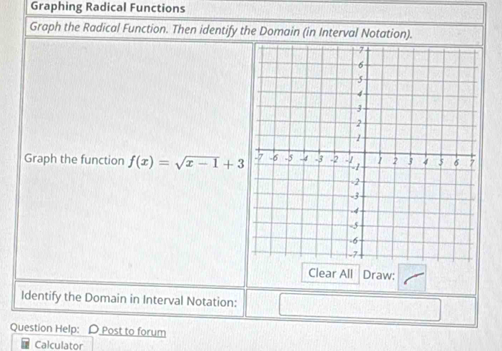 Graphing Radical Functions 
Graph the Radical Function. Then identify the Domain (in Interval Notation). 
Graph the function f(x)=sqrt(x-1)+3
Clear All Draw: 
Identify the Domain in Interval Notation: 
Question Help: D Post to forum 
Calculator