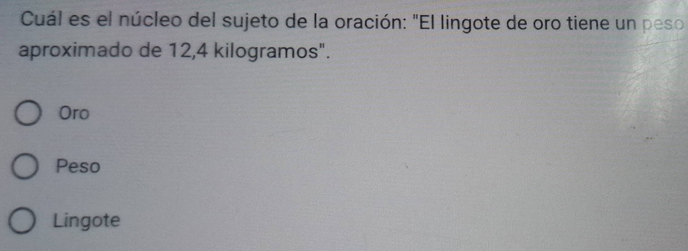 Cuál es el núcleo del sujeto de la oración: "El lingote de oro tiene un peso
aproximado de 12,4 kilogramos".
Oro
Peso
Lingote