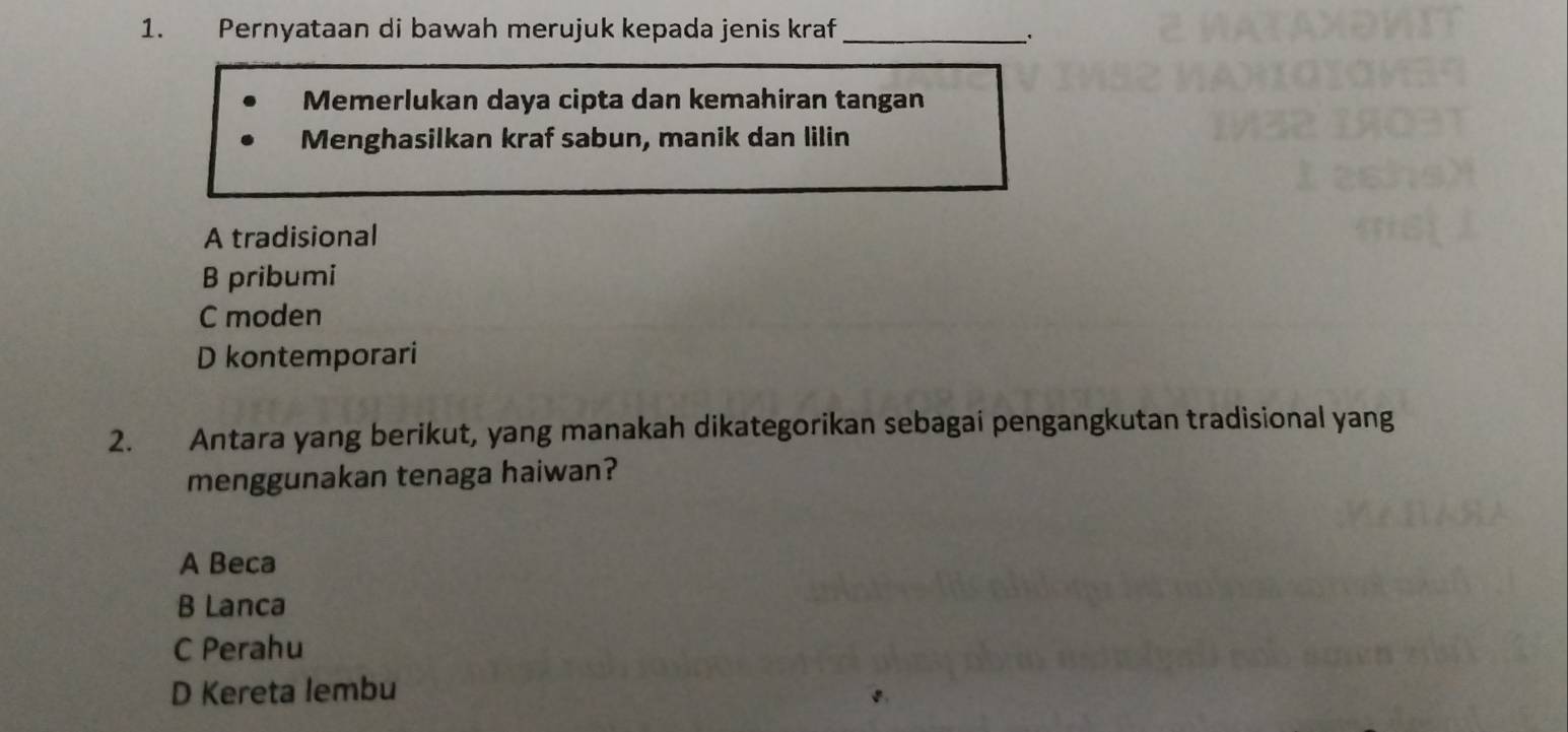 Pernyataan di bawah merujuk kepada jenis kraf_
Memerlukan daya cipta dan kemahiran tangan
Menghasilkan kraf sabun, manik dan lilin
A tradisional
B pribumi
C moden
D kontemporari
2. Antara yang berikut, yang manakah dikategorikan sebagai pengangkutan tradisional yang
menggunakan tenaga haiwan?
A Beca
B Lanca
C Perahu
D Kereta lembu