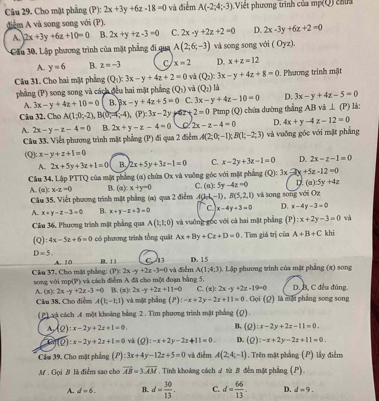 Cho mặt phăng (P): 2x+3y+6z-18=0 và điểm A(-2;4;-3).Viết phương trình của mp(Q) chứa
diểm A và song song với (P).
A. 2x+3y+6z+10=0 B. 2x+y+z-3=0 C. 2x-y+2z+2=0 D. 2x-3y+6z+2=0
Cầu 30. Lập phương trình của mặt phẳng đi qua A(2;6;-3) và song song với ( Oyz).
A. y=6 B. z=-3 C x=2 D. x+z=12
Câu 31. Cho hai mặt phẳng (Q_1):3x-y+4z+2=0 và (Q_2):3x-y+4z+8=0. Phương trình mặt
phẳng (P) song song và cách đều hai mặt phẳng (Q_1) và (Q_2) là
A. 3x-y+4z+10=0 B. beta x-y+4z+5=0 C. 3x-y+4z-10=0 D. 3x-y+4z-5=0
Câu 32. Cho A(1;0;-2),B(0;-4;-4), ,(P):3x-2y+6z+2=0 Ptmp (Q) chứa dường thẳng AB và ⊥ (P) l:
D.
A. 2x-y-z-4=0 B. 2x+y-z-4=0 C 2x-z-4=0 4x+y-4z-12=0
Câu 33. Viết phương trình mặt phẳng (P) đi qua 2 điểm A(2;0;-1);B(1;-2;3) và vuông góc với mặt phẳng
(Q): x-y+z+1=0
A. 2x+5y+3z+1=0 B. 2x+5y+3z-1=0 C. x-2y+3z-1=0 D. 2x-z-1=0
Câu 34. Lập PTTQ của mặt phẳng (α) chứa Ox và vuông góc với mặt phẳng (Q): 3x+5z-12=0
D.
A. (α): x-z=0 B. (α): x+y=0 C. (alpha ):5y-4z=0 (alpha ):5y+4z
Câu 35. Viết phương trình mặt phẳng (α) qua 2 điểm A(1,-1),B(5,2,1) và song song với Oz
A. x+y-z-3=0 B. x+y-z+3=0
c. x-4y+3=0 D. x-4y-3=0
Câu 36. Phương trình mặt phẳng qua A(1;1;0) và vuông góc với cả hai mặt phẳng (P): x+2y-3=0 và
(Q):4x-5z+6=0 có phương trình tổng quát Ax+By+Cz+D=0. Tìm giá trị của A+B+C khi
D=5.
A. 10 B. 11 C. 13 D. 15
Câu 37. Cho mặt phẳng: (P): 2x-y+2z-3=0 và điểm A(1;4;3). Lập phương trình của mặt phẳng (π) song
song với mp(P) và cách điểm A đã cho một đoạn bằng 5.
A. π 1 2x-y+2z-3=0 B. (π): 2x-y+2z+11=0 C. (π ):2x-y+2z-19=0 D. B, C đều đúng.
Câu 38. Cho điểm A(1;-1;1) và mặt phẳng (P): -x+2y-2z+11=0. Gọi (Q) là mặt phẳng song song
(P) và cách A một khoảng bằng 2 . Tìm phương trình mặt phẳng (Q).
B.
A. (Q):x-2y+2z+1=0. (Q):x-2y+2z-11=0.
C (Q):x-2y+2z+1=0 và (Q):-x+2y-2z+11=0. D. (Q):-x+2y-2z+11=0.
Câu 39. Cho mặt phẳng (P) ):3x+4y-12z+5=0 và điểm A(2;4;-1). Trên mặt phẳng (P) lấy điểm
M . Gọi B là điểm sao cho vector AB=3.vector AM. Tính khoảng cách đ từ B đến mặt phẳng (P).
A. d=6. B. d= 30/13 . C. d= 66/13 .
D. d=9.