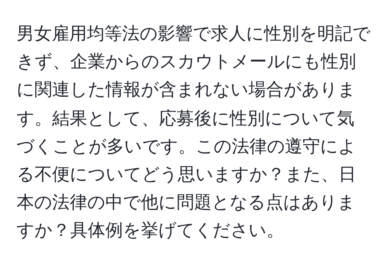 男女雇用均等法の影響で求人に性別を明記できず、企業からのスカウトメールにも性別に関連した情報が含まれない場合があります。結果として、応募後に性別について気づくことが多いです。この法律の遵守による不便についてどう思いますか？また、日本の法律の中で他に問題となる点はありますか？具体例を挙げてください。