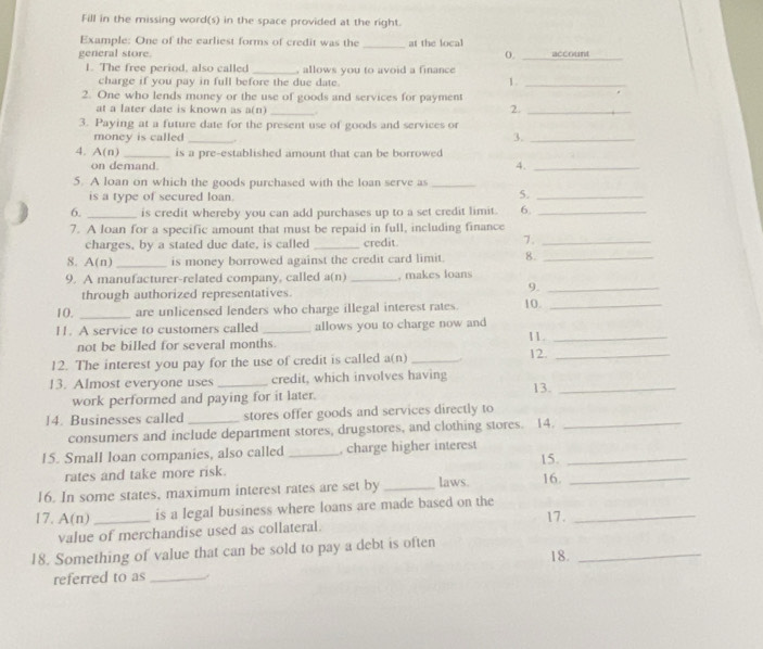 Fill in the missing word(s) in the space provided at the right.
Example: One of the earliest forms of credit was the _at the local
general store. 0. _account_
1. The free period, also called _, allows you to avoid a finance
charge if you pay in full before the due date.
1._
2. One who lends money or the use of goods and services for payment
at a later date is known as a(n) _.
2._
3. Paying at a future date for the present use of goods and services or
money is called _3._
4. A(n) _is a pre-established amount that can be borrowed
on demand.
4._
5. A loan on which the goods purchased with the loan serve as_
is a type of secured loan. 5._
6. _is credit whereby you can add purchases up to a set credit limit. 6._
7. A loan for a specific amount that must be repaid in full, including finance
charges, by a stated due date, is called _credit. 7._
8. A(n) _is money borrowed against the credit card limit. 8._
9. A manufacturer-related company, called a(n) _, makes loans
through authorized representatives.
9._
10. _are unlicensed lenders who charge illegal interest rates. 10._
11. A service to customers called _allows you to charge now and 11._
not be billed for several months.
12. The interest you pay for the use of credit is called a(n) _12._
13. Almost everyone uses _credit, which involves having
work performed and paying for it later. 13._
14. Businesses called _stores offer goods and services directly to_
consumers and include department stores, drugstores, and clothing stores. 14.
15. Small loan companies, also called _, charge higher interest 15._
rates and take more risk.
16. In some states, maximum interest rates are set by _laws. 16._
17. A(n)_ is a legal business where loans are made based on the 17._
value of merchandise used as collateral.
18. Something of value that can be sold to pay a debt is often
referred to as _18._