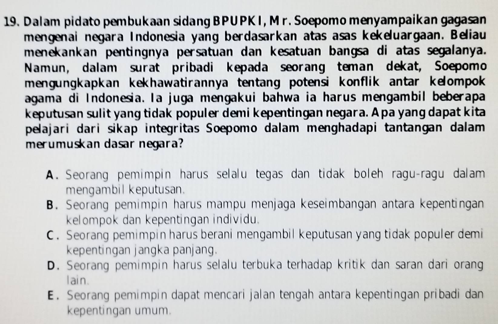 Dalam pidato pembukaan sidang BPUPKI, Mr. Soepomo menyampaikan gagasan
mengenai negara Indonesia yang berdasarkan atas asas kekeluargaan. Beliau
menekankan pentingnya persatuan dan kesatuan bangsa di atas segalanya.
Namun, dalam surat pribadi kepada seorang teman dekat, Soepomo
mengungkapkan kekhawatirannya tentang potensi konflik antar kelompok 
agama di Indonesia. la juga mengakui bahwa ia harus mengambil beberapa
keputusan sulit yang tidak populer demi kepentingan negara. A pa yang dapat kita
pelajari dari sikap integritas Soepomo dalam menghadapi tantangan dalam
merumuskan dasar negara?
A. Seorang pemimpin harus selalu tegas dan tidak boleh ragu-ragu dalam
mengambil keputusan.
B. Seorang pemimpin harus mampu menjaga keseimbangan antara kepentingan
kelompok dan kepentingan individu.
C. Seorang pemimpin harus berani mengambil keputusan yang tidak populer demi
kepentingan jangka panjang.
D. Seorang pemimpin harus selalu terbuka terhadap kritik dan saran dari orang
l ain.
E. Seorang pemimpin dapat mencari jalan tengah antara kepentingan pribadi dan
kepentingan umum.