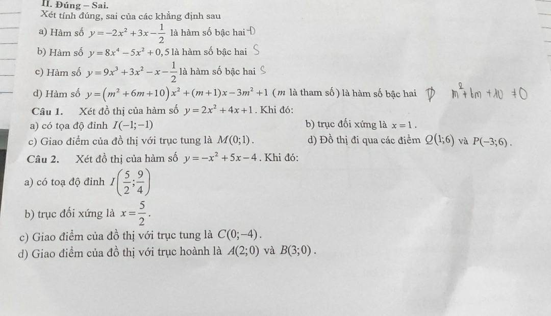 Đúng - Sai.
Xét tính đúng, sai của các khẳng định sau
a) Hàm số y=-2x^2+3x- 1/2  là hàm số bậc hai
b) Hàm số y=8x^4-5x^2+0, 5 là hàm số bậc hai
c) Hàm số y=9x^3+3x^2-x- 1/2  là hàm số bậc hai
d) Hàm số y=(m^2+6m+10)x^2+(m+1)x-3m^2+1 (m là tham số ) là hàm số bậc hai
Câu 1. Xét đồ thị của hàm số y=2x^2+4x+1. Khi đó:
a) có tọa độ đỉnh I(-1;-1) b) trục đối xứng là x=1. 
c) Giao điểm của đồ thị với trục tung là M(0;1). d) Đồ thị đi qua các điểm Q(1;6) và P(-3;6). 
Câu 2. Xét đồ thị của hàm số y=-x^2+5x-4. Khi đó:
a) có toạ độ đỉnh I( 5/2 ; 9/4 )
b) trục đối xứng là x= 5/2 . 
c) Giao điểm của đồ thị với trục tung là C(0;-4). 
d) Giao điểm của đồ thị với trục hoành là A(2;0) và B(3;0).