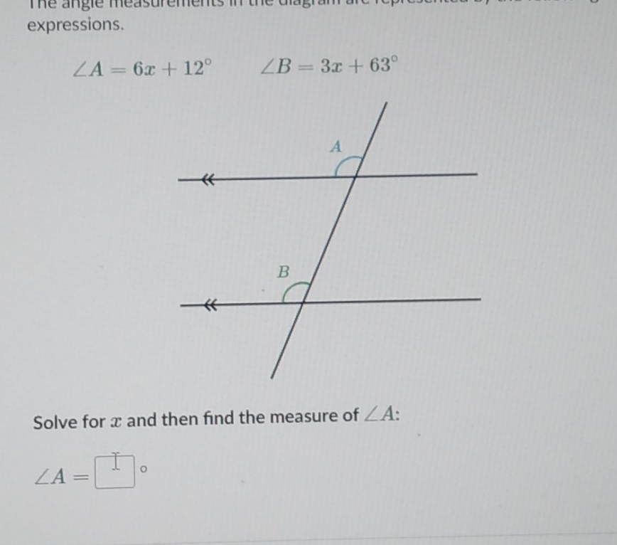 Te angie measurements in 
expressions.
∠ A=6x+12° ∠ B=3x+63°
Solve for x and then find the measure of ∠ A.
∠ A=□°