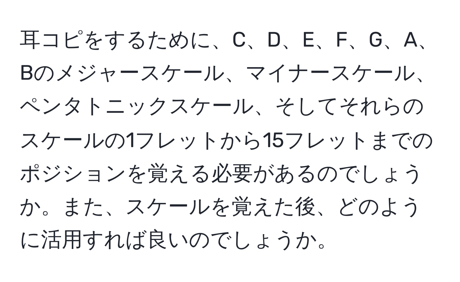 耳コピをするために、C、D、E、F、G、A、Bのメジャースケール、マイナースケール、ペンタトニックスケール、そしてそれらのスケールの1フレットから15フレットまでのポジションを覚える必要があるのでしょうか。また、スケールを覚えた後、どのように活用すれば良いのでしょうか。