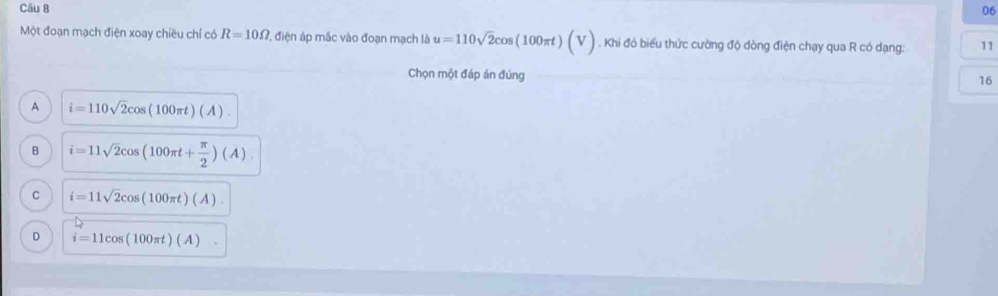 Một đoạn mạch điện xoay chiều chỉ có R=10Omega ?, điện áp mắc vào đoạn mạch là u=110sqrt(2)cos (100π t)(V). Khi đó biểu thức cường độ dòng điện chạy qua R có dạng: 11
Chọn một đáp án đúng
16
A i=110sqrt(2)cos (100π t)(A).
B i=11sqrt(2)cos (100π t+ π /2 )(A).
C i=11sqrt(2)cos (100π t)(A).
D i=11cos (100π t)(A).