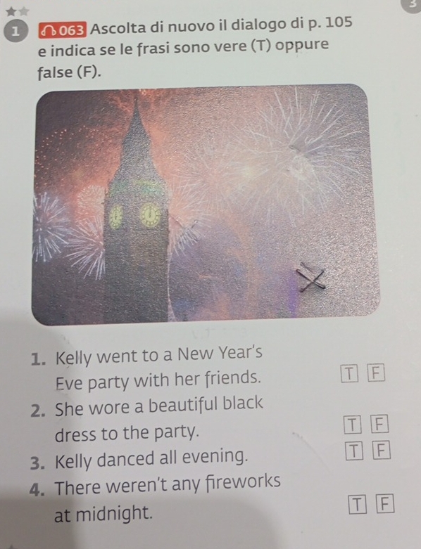 3
★
1 ( 063 Ascolta di nuovo il dialogo di p. 105
e indica se le frasi sono vere (T) oppure
false (F).
1. Kelly went to a New Year's
Eve party with her friends. T F
2. She wore a beautiful black
dress to the party.
T F
3. Kelly danced all evening.
T F
4. There weren’t any fireworks
at midnight.
T F