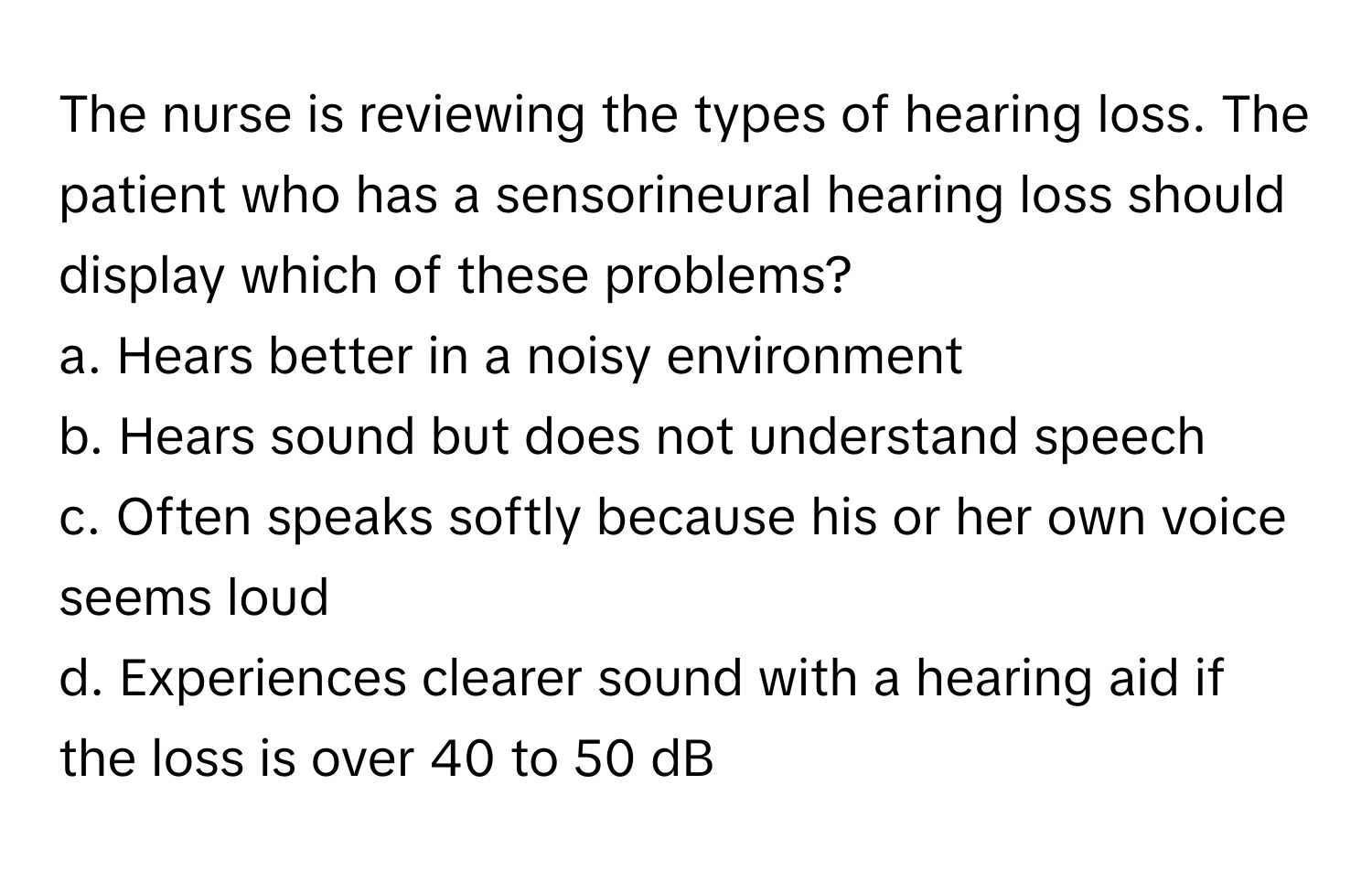 The nurse is reviewing the types of hearing loss. The patient who has a sensorineural hearing loss should display which of these problems?

a. Hears better in a noisy environment 
b. Hears sound but does not understand speech 
c. Often speaks softly because his or her own voice seems loud 
d. Experiences clearer sound with a hearing aid if the loss is over 40 to 50 dB