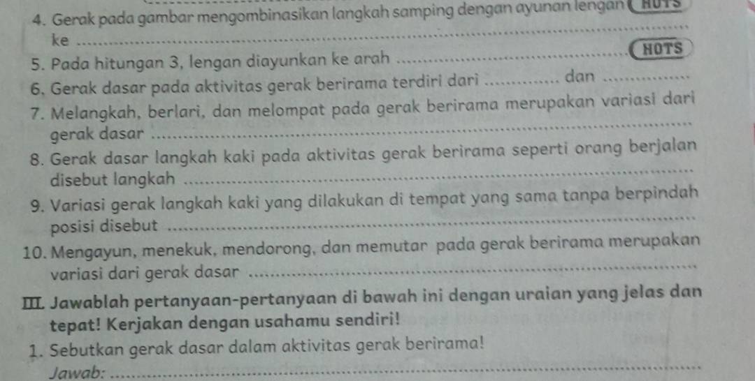 Gerak pada gambar mengombinasikan langkah samping dengan ayunan lengan CHUTS 
ke 
_ 
5. Pada hitungan 3, lengan diayunkan ke arah _HOTS 
6. Gerak dasar pada aktivitas gerak berirama terdiri dari_ 
dan_ 
_ 
7. Melangkah, berlari, dan melompat pada gerak berirama merupakan variasi dari 
gerak dasar 
8. Gerak dasar langkah kaki pada aktivitas gerak berirama seperti orang berjalan 
disebut langkah 
_ 
_ 
9. Variasi gerak langkah kaki yang dilakukan di tempat yang sama tanpa berpindah 
posisi disebut 
10. Mengayun, menekuk, mendorong, dan memutar pada gerak berirama merupakan 
variasi dari gerak dasar 
_ 
IIL Jawablah pertanyaan-pertanyaan di bawah ini dengan uraian yang jelas dan 
tepat! Kerjakan dengan usahamu sendiri! 
_ 
1. Sebutkan gerak dasar dalam aktivitas gerak berirama! 
Jawab: