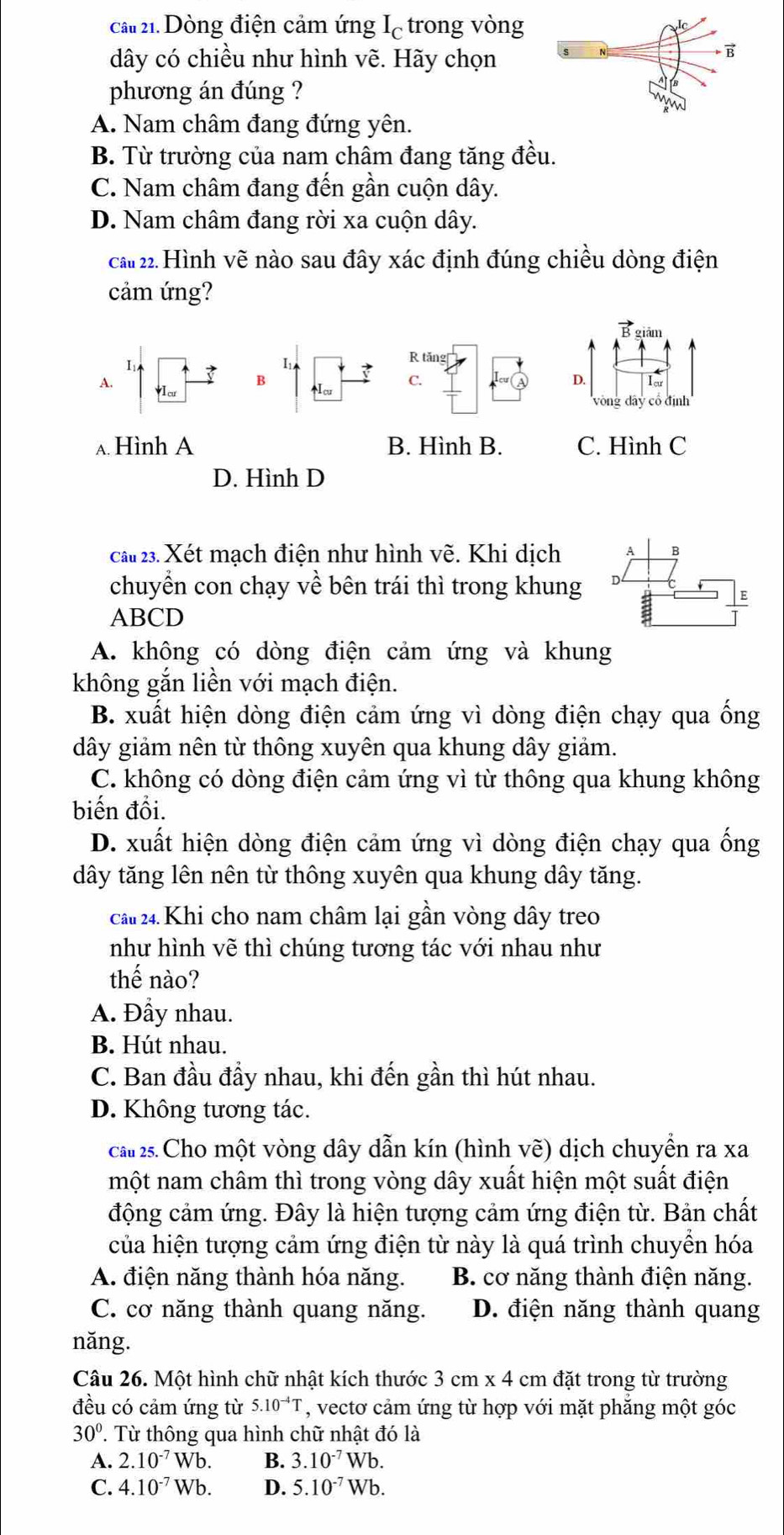 ca 21. Dòng điện cảm ứng Iệ trong vòng
dây có chiều như hình vẽ. Hãy chọn
phương án đúng ?
A. Nam châm đang đứng yên.
B. Từ trường của nam châm đang tăng đều.
C. Nam châm đang đến gần cuộn dây.
D. Nam châm đang rời xa cuộn dây.
cău 22. Hình vẽ nào sau đây xác định đúng chiều dòng điện
cảm ứng?
B giám
I
R tăng
B
D.
A. VI cư Icu C. Iar
vòng dây cổ định
A Hình A B. Hình B. C. Hình C
D. Hình D
cau 23. Xét mạch điện như hình vẽ. Khi dịch
chuyển con chạy về bên trái thì trong khung 
ABCD
A. không có dòng điện cảm ứng và khung
không gắn liền với mạch điện.
B. xuất hiện dòng điện cảm ứng vì dòng điện chạy qua ống
dây giảm nên từ thông xuyên qua khung dây giảm.
C. không có dòng điện cảm ứng vì từ thông qua khung không
biến đồi.
D. xuất hiện dòng điện cảm ứng vì dòng điện chạy qua ống
dây tăng lên nên từ thông xuyên qua khung dây tăng.
ca 24. Khi cho nam châm lại gần vòng dây treo
như hình vẽ thì chúng tương tác với nhau như
thế nào?
A. Đầy nhau.
B. Hút nhau.
C. Ban đầu đầy nhau, khi đến gần thì hút nhau.
D. Không tương tác.
cau 25. Cho một vòng dây dẫn kín (hình vẽ) dịch chuyển ra xa
một nam châm thì trong vòng dây xuất hiện một suất điện
động cảm ứng. Đây là hiện tượng cảm ứng điện từ. Bản chất
của hiện tượng cảm ứng điện từ này là quá trình chuyền hóa
A. điện năng thành hóa năng. B. cơ năng thành điện năng.
C. cơ năng thành quang năng. D. điện năng thành quang
năng.
Câu 26. Một hình chữ nhật kích thước 3cm* 4 cm đặt trong từ trường
đều có cảm ứng từ 5.10^(-4)T , vectơ cảm ứng từ hợp với mặt phẳng một góc
30°. T Từ thông qua hình chữ nhật đó là
A. 2.10^(-7)Wb. B. 3.10^(-7)Wb.
C. 4.10^(-7)Wb. D. 5.10^(-7)Wb.