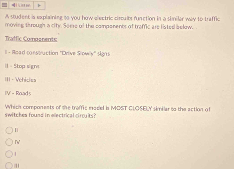 Listen
A student is explaining to you how electric circuits function in a similar way to traffic
moving through a city. Some of the components of traffic are listed below.
Traffic Components:
I - Road construction "Drive Slowly" signs
II - Stop signs
III - Vehicles
IV - Roads
Which components of the traffic model is MOST CLOSELY similar to the action of
switches found in electrical circuits?
IV
|||