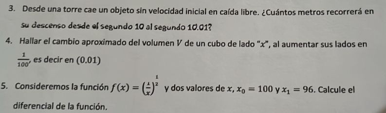 Desde una torre cae un objeto sin velocidad inicial en caída libre. ¿Cuántos metros recorrerá en 
su descenso desde el segundo 10 al segundo 10.01? 
4. Hallar el cambio aproximado del volumen V de un cubo de lado “ x ”, al aumentar sus lados en
 1/100  , es decir en (0.01)
5. Consideremos la función f(x)=( 1/x )^ 1/2  y dos valores de x, x_0=100 y x_1=96. Calcule el 
diferencial de la función.