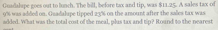 Guadalupe goes out to lunch. The bill, before tax and tip, was $11.25. A sales tax of
9% was added on. Guadalupe tipped 23% on the amount after the sales tax was 
added. What was the total cost of the meal, plus tax and tip? Round to the nearest