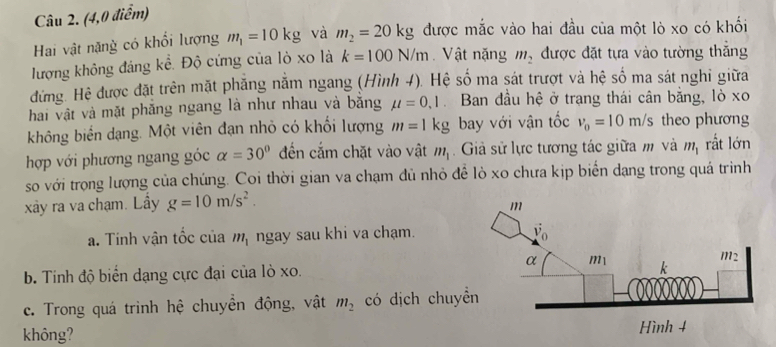 (4,0 điểm)
Hai vật nặng có khổi lượng m_1=10kg và m_2=20kg được mắc vào hai đầu của một lò xo có khối
lượng không đáng kể. Độ cứng của lò xo là k=100N/m Vật nặng m_2 được đặt tựa vào tường thắng
đứng. Hệ được đặt trên mặt phẳng nằm ngang (Hình 4). Hệ số ma sát trượt và hệ số ma sát nghi giữa
hai vật và mặt phăng ngang là như nhau và bằng mu =0,1 Ban đầu hệ ở trang thái cân bằng, lò xo
không biển dạng. Một viên đạn nhỏ có khối lượng m=1kg bay với vận tốc v_0=10m/s theo phương
hợp với phương ngang góc alpha =30° đến cắm chặt vào vật m_1. Giả sử lực tương tác giữa m và m_1 rất lớn
so với trọng lượng của chúng. Coi thời gian va chạm dủ nhỏ để lò xo chưa kịp biển dạng trong quá trình
xãy ra va chạm. Lây g=10m/s^2.
a. Tính vận tốc của m_1 ngay sau khi va chạm.
b. Tính độ biển dạng cực đại của lò xo.
c. Trong quá trinh hệ chuyền động, vật m_2 có dịch chuy
không?