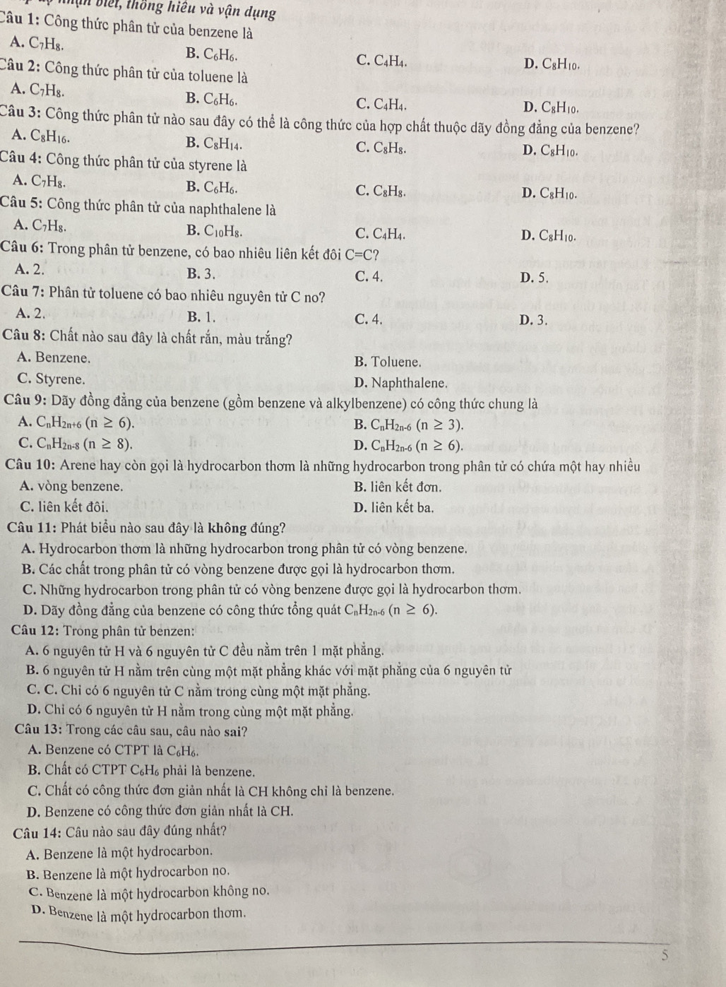 nhịn biết, thồng hiệu và vận dụng
Câu 1: Công thức phân tử của benzene là
A. C_7H_8. B. C₆H₆. C. C₄H₄.
D. C_9H_1 0.
Câu 2: Công thức phân tử của toluene là
A. C_7H_8
B. C_6H_6. C. C₄H₄. C_8H_1
D.
Câu 3: Công thức phân tử nào sau đây có thể là công thức của hợp chất thuộc dãy đồng đẳng của benzene?
A. C_8H_16. C. C_8H_8.
B. C_8H_14.
D. C_8H_10.
Câu 4: Công thức phân tử của styrene là
A. C_7H_8.
B. C_6H_6.
C. C_8H_8. D. C_8H_10.
Câu 5: Công thức phân tử của naphthalene là
A. C_7H_8. B. C_10H_8. C. C4H4. D. C₈H₁0.
Câu 6: Trong phân tử benzene, có bao nhiêu liên kết đôi C=C ?
A. 2. B. 3. C. 4. D. 5.
Câu 7: Phân tử toluene có bao nhiêu nguyên tử C no?
A. 2. B. 1. C. 4. D. 3.
Câu 8: Chất nào sau đây là chất rắn, màu trắng?
A. Benzene. B. Toluene.
C. Styrene. D. Naphthalene.
Câu 9: Dãy đồng đẳng của benzene (gồm benzene và alkylbenzene) có công thức chung là
A. C_nH_2n. (n≥ 6). B. C_nH_2n-6(n≥ 3).
C. C_nH_2n-8(n≥ 8). D. C_nH_2n-6(n≥ 6).
Câu 10: Arene hay còn gọi là hydrocarbon thơm là những hydrocarbon trong phân tử có chứa một hay nhiều
A. vòng benzene. B. liên kết đơn.
C. liên kết đôi. D. liên kết ba.
Câu 11: Phát biểu nào sau đây là không đúng?
A. Hydrocarbon thơm là những hydrocarbon trong phân tử có vòng benzene.
B. Các chất trong phân tử có vòng benzene được gọi là hydrocarbon thơm.
C. Những hydrocarbon trong phân tử có vòng benzene được gọi là hydrocarbon thơm.
D. Dãy đồng đẳng của benzene có công thức tổng quát ở C_nH_2n-6 (n≥ 6).
Câu 12: Trong phân tử benzen:
A. 6 nguyên tử H và 6 nguyên tử C đều nằm trên 1 mặt phẳng.
B. 6 nguyên tử H nằm trên cùng một mặt phẳng khác với mặt phẳng của 6 nguyên tử
C. C. Chỉ có 6 nguyên tử C nằm trong cùng một mặt phẳng.
D. Chỉ có 6 nguyên tử H nằm trong cùng một mặt phẳng.
Câu 13: Trong các câu sau, câu nào sai?
A. Benzene có CTPT là C₆H₆.
B. Chất có CTPT C₆H₆ phải là benzene.
C. Chất có công thức đơn giản nhất là CH không chỉ là benzene.
D. Benzene có công thức đơn giản nhất là CH.
Câu 14: Câu nào sau đây đúng nhất?
A. Benzene là một hydrocarbon.
B. Benzene là một hydrocarbon no.
C. Benzene là một hydrocarbon không no.
D. Benzene là một hydrocarbon thơm.
_
_
5