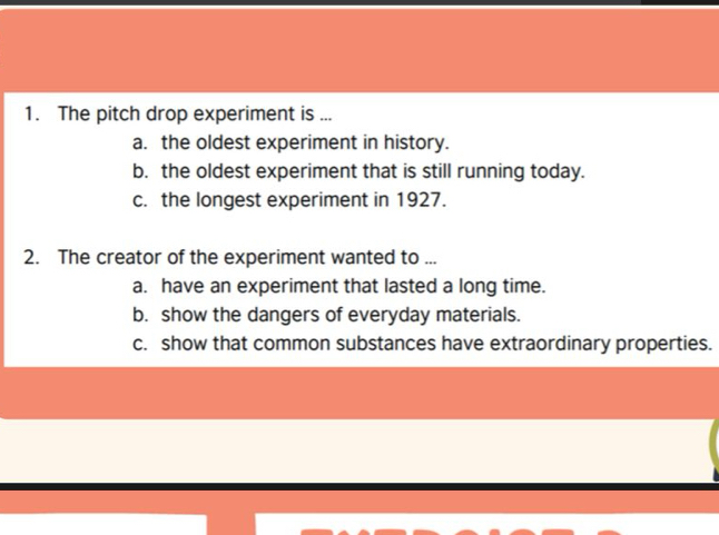 The pitch drop experiment is ...
a. the oldest experiment in history.
b. the oldest experiment that is still running today.
c. the longest experiment in 1927.
2. The creator of the experiment wanted to ...
a. have an experiment that lasted a long time.
b. show the dangers of everyday materials.
c. show that common substances have extraordinary properties.