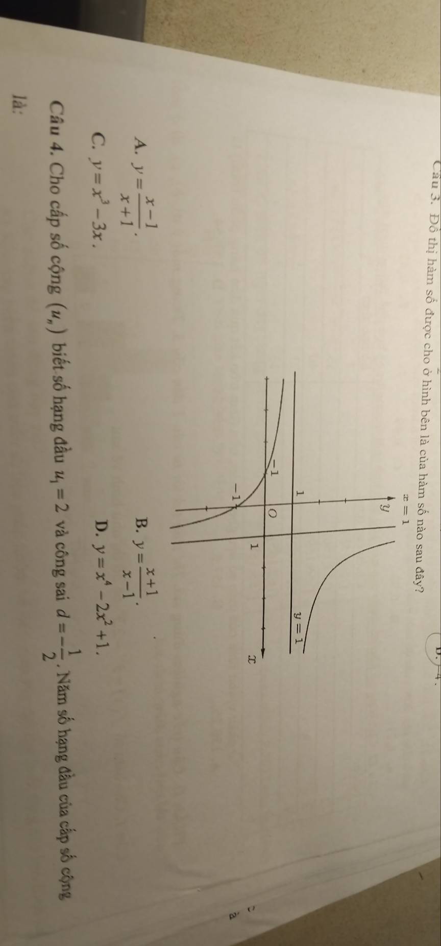 Cầu 3. Đồ thị hàm số được cho ở hình bên là của hàm số nào sau đây?
à
A. y= (x-1)/x+1 . y= (x+1)/x-1 .
B.
C. y=x^3-3x. D. y=x^4-2x^2+1.
Câu 4. Cho cấp số cộng (u_n) biết số hạng đầu u_1=2 và công sai d=- 1/2 . Năm số hạng đầu của cấp số cộng
là: