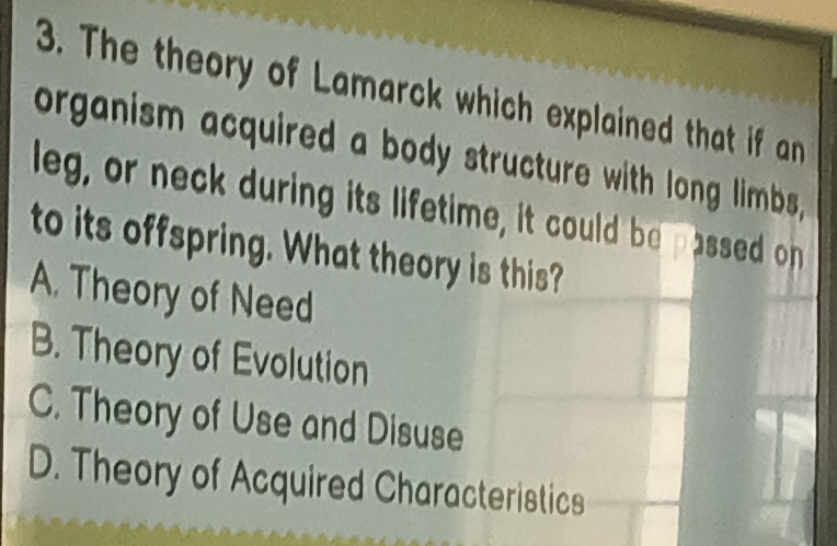 The theory of Lamarck which explained that if an
organism acquired a body structure with long limbs,
leg, or neck during its lifetime, it could be passed on
to its offspring. What theory is this?
A. Theory of Need
B. Theory of Evolution
C. Theory of Use and Disuse
D. Theory of Acquired Characteristics