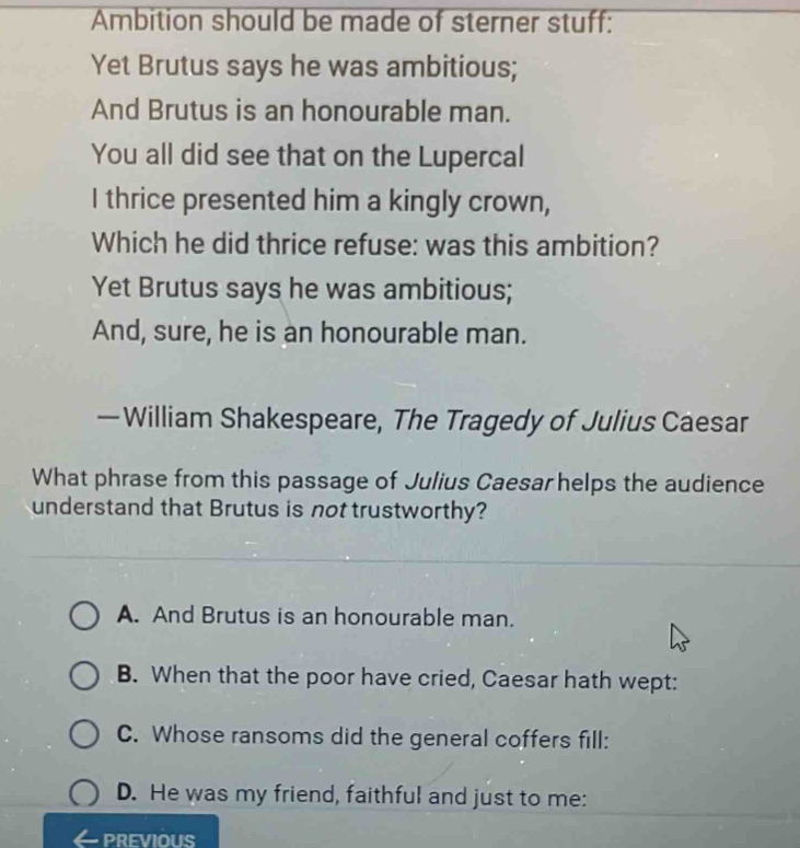 Ambition should be made of sterner stuff:
Yet Brutus says he was ambitious;
And Brutus is an honourable man.
You all did see that on the Lupercal
I thrice presented him a kingly crown,
Which he did thrice refuse: was this ambition?
Yet Brutus says he was ambitious;
And, sure, he is an honourable man.
— William Shakespeare, The Tragedy of Julius Caesar
What phrase from this passage of Julius Caesar helps the audience
understand that Brutus is not trustworthy?
A. And Brutus is an honourable man.
B. When that the poor have cried, Caesar hath wept:
C. Whose ransoms did the general coffers fill:
D. He was my friend, faithful and just to me:
PREVIOUS