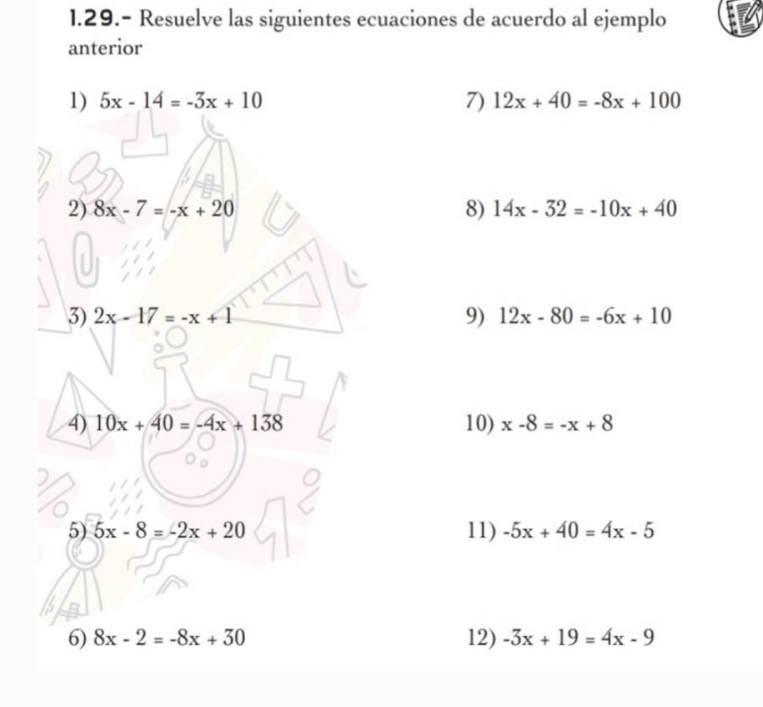 1.29.- Resuelve las siguientes ecuaciones de acuerdo al ejemplo 
anterior 
1) 5x-14=-3x+10 7) 12x+40=-8x+100
2) 8x-7=-x+20 8) 14x-32=-10x+40
3) 2x-17=-x+1 9) 12x-80=-6x+10
4) 10x+40=-4x+138 10) x-8=-x+8
5) 5x-8=-2x+20 11) -5x+40=4x-5
6) 8x-2=-8x+50 12) -3x+19=4x-9