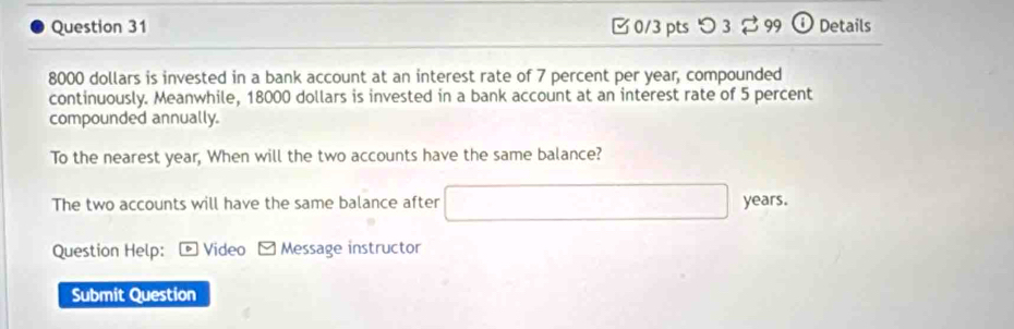 つ 3 99 Details
8000 dollars is invested in a bank account at an interest rate of 7 percent per year, compounded 
continuously. Meanwhile, 18000 dollars is invested in a bank account at an interest rate of 5 percent 
compounded annually. 
To the nearest year, When will the two accounts have the same balance? 
The two accounts will have the same balance after □ years. 
Question Help: * Video □ Message instructor 
Submit Question