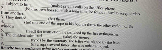 or. 
1. I object to him_ (make) private calls on the office phone. 
2. _(be) his own boss for such a long time, he found it hard to accept orders 
from another. 
3. They denied_ (be) there. 
4._ (tie) one end of the rope to his bed, he threw the other end out of the 
window. 
5._ (read) the instruction, he snatched up the fire extinguisher. 
6. The children admitted_ (take) the money. 
7._ (type) by the secretary, the letter was signed by the boss. 
8. _(interrupt) several times, she was rather annoyed. 
Rewrite these sentences using perfect g erun