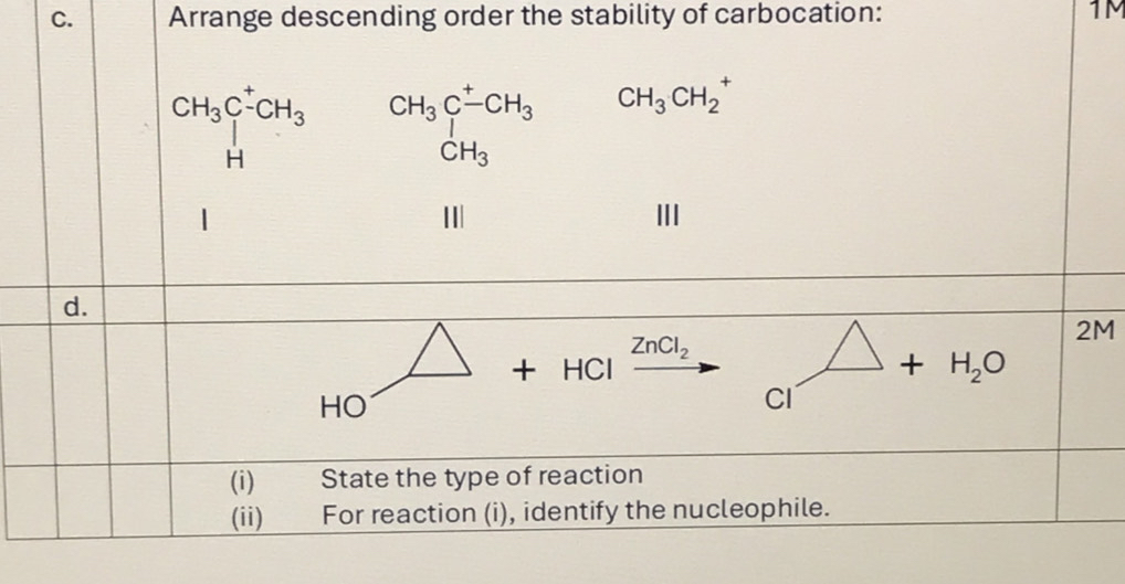 Arrange descending order the stability of carbocation: 1M
beginarrayr CH_3C^+CH_3 Hendarray beginarrayr CH_3C^-CH_3 CH_3endarray CH_3CH_2^(+
I III 
d.
2M
ZnCl_2)
+ HCl H_2O
HO
CI 
(i) State the type of reaction 
(ii) For reaction (i), identify the nucleophile.