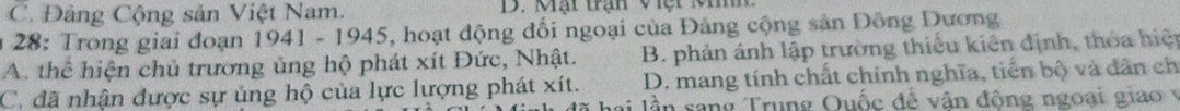 C. Đảng Cộng sản Việt Nam.
28: Trong giai đoạn 1941 - 1945, hoạt động đối ngoại của Đảng cộng sản Đông Dương
A. thể hiện chủ trương ủng hộ phát xít Đức, Nhật. B. phản ánh lập trường thiếu kiên định, thóa hiệ
C. đã nhận được sự ủng hộ của lực lượng phát xít. D. mang tính chất chính nghĩa, tiến bộ và dân ch
lai lần sang Trung Quốc đề vân động ngoại giao v