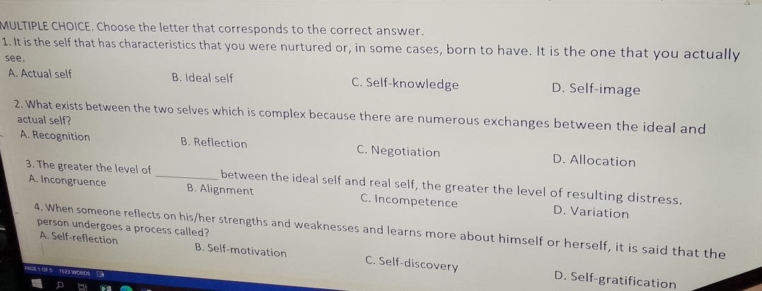 Choose the letter that corresponds to the correct answer.
1. It is the self that has characteristics that you were nurtured or, in some cases, born to have. It is the one that you actually
see.
A. Actual self B. Ideal self C. Self-knowledge D. Self-image
2. What exists between the two selves which is complex because there are numerous exchanges between the ideal and
actual self?
A. Recognition B. Reflection C. Negotiation D. Allocation
3. The greater the level of_ between the ideal self and real self, the greater the level of resulting distress.
A. Incongruence B. Alignment C. Incompetence D. Variation
person undergoes a process called?
4. When someone reflects on his/her strengths and weaknesses and learns more about himself or herself, it is said that the
A. Self-reflection B. Self-motivation C. Self-discovery
D. Self-gratification