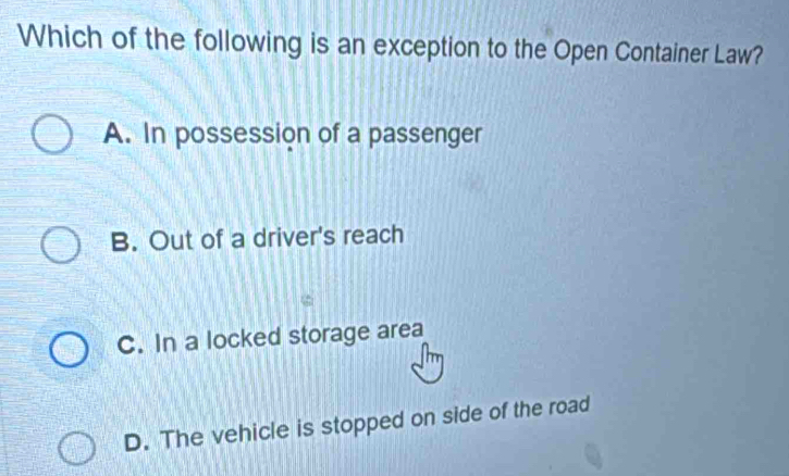 Which of the following is an exception to the Open Container Law?
A. In possession of a passenger
B. Out of a driver's reach
C. In a locked storage area
D. The vehicle is stopped on side of the road