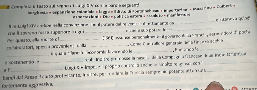 Completa il testo sul regno di Luigi XIV con le parole seguenti. 
borghesia × espansione coloniale » legge » Editto di Fontainebleau » importazioni » Mazarino » Colbert » 
_ 
esportazioni # Dio » politica estera » assoluto » manifatture 
e riteneva quindi 
Il re Luígi XIV crebbe nella convinzione che il potere del re venisse direttamente da 
che il sovrano fosse superiore a ogni e che il suo potere fosse 
_ 
Per questo, alla morte di_ _(1661) assunse personalmente il governo della Francia, servendosi di pochi 
collaboratori, spesso provenienti dalla_ Come Controllore generale delle finanze scelse 
, il quale rilanciò l'economia favorendo le _, limitando le 
e sostenendo le _reali. Inoltre promosse la nascita della Compagnia francese delle Indie Orientali 
e l'_ Luigi XIV impose il proprio controllo anche in ambito religioso: con I’ 
bandì dal Paese il culto protestante. Inoltre, per rendere la Francia sempre più potente attuò una_ 
fortemente aggressiva.