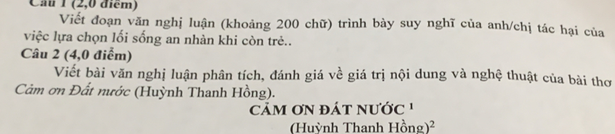 (2,0 điểm) 
Viết đoạn văn nghị luận (khoảng 200 chữ) trình bày suy nghĩ của anh/chị tác hại của 
việc lựa chọn lối sống an nhàn khi còn trẻ.. 
Câu 2 (4,0 điểm) 
Viết bài văn nghị luận phân tích, đánh giá về giá trị nội dung và nghệ thuật của bài thơ 
Cảm ơn Đất nước (Huỳnh Thanh Hồng). 
M ơN đÁt nước 
(Huỳnh Thanh Hhat ong)^2