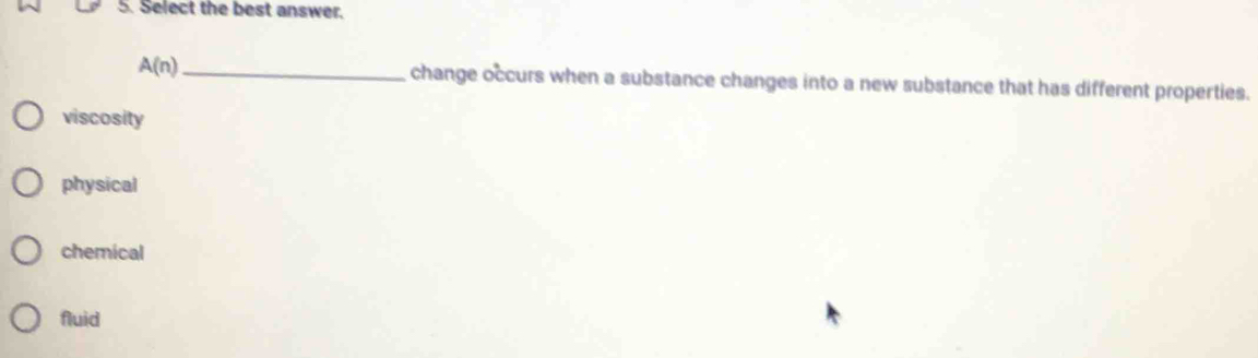 Select the best answer.
A(n) _ change occurs when a substance changes into a new substance that has different properties.
viscosity
physical
chemical
fluid