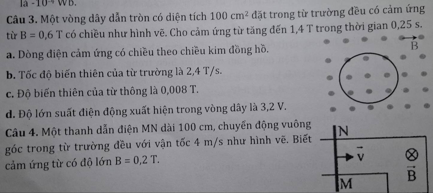 1a-10^(-4) WD. 
Câu 3. Một vòng dây dẫn tròn có diện tích 100cm^2 đặt trong từ trường đều có cảm ứng 
từ B=0,6T có chiều như hình vẽ. Cho cảm ứng từ tăng đến 1,4 T trong thời gian 0,25 s. 
a. Dòng điện cảm ứng có chiều theo chiều kim đồng hồ. 
b. Tốc độ biến thiên của từ trường là 2,4 T/s. 
c. Độ biến thiên của từ thông là 0,008 T. 
d. Độ lớn suất điện động xuất hiện trong vòng dây là 3,2 V. 
Câu 4. Một thanh dẫn điện MN dài 100 cm, chuyển động vuông 
N 
góc trong từ trường đều với vận tốc 4 m/s như hình vẽ. Biết 
cảm ứng từ có độ lớn B=0,2T.
vector v
vector B
M