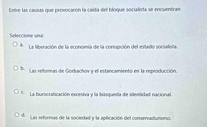 Entre las causas que provocaron la caída del bloque socialista se encuentran
Seleccione una:
a. La liberación de la economía de la corrupción del estado socialista.
b. Las reformas de Gorbachov y el estancamiento en la reproducción.
C. La burocratización excesiva y la búsqueda de identidad nacional.
d. Las reformas de la sociedad y la aplicación del conservadurismo.