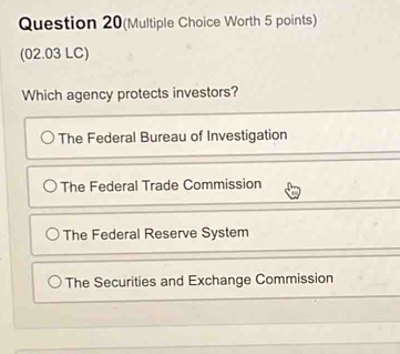 Question 20(Multiple Choice Worth 5 points)
(02.03 LC)
Which agency protects investors?
The Federal Bureau of Investigation
The Federal Trade Commission
The Federal Reserve System
The Securities and Exchange Commission