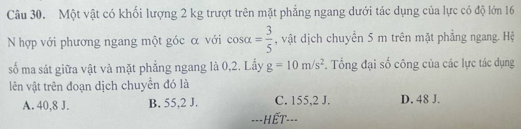 Một vật có khối lượng 2 kg trượt trên mặt phẳng ngang dưới tác dụng của lực có độ lớn 16
N hợp với phương ngang một góc α với cos alpha = 3/5  , vật dịch chuyển 5 m trên mặt phẳng ngang. Hệ
số ma sát giữa vật và mặt phẳng ngang là 0, 2. Lấy g=10m/s^2. Tổng đại số công của các lực tác dụng
lên vật trên đoạn dịch chuyền đó là
A. 40,8 J. B. 55,2 J. C. 155,2 J. D. 48 J.
---HếT---