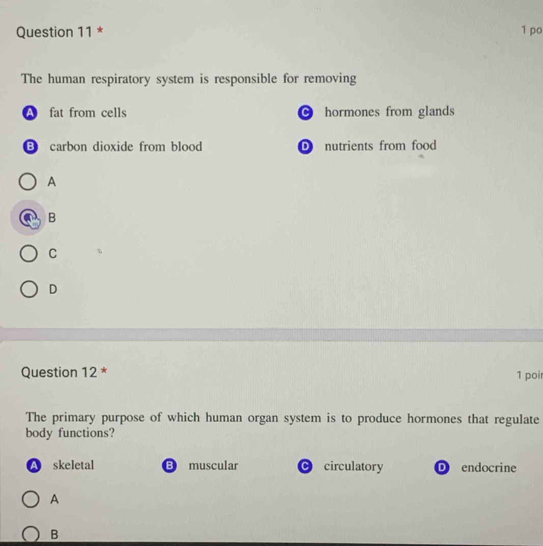 po
The human respiratory system is responsible for removing
A fat from cells hormones from glands
B carbon dioxide from blood D nutrients from food
A
B
C
D
Question 12 * 1 poi
The primary purpose of which human organ system is to produce hormones that regulate
body functions?
A skeletal B muscular C circulatory D endocrine
A
B