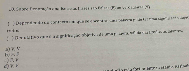 Sobre Denotação analise se as frases são Falsas (F) ou verdadeiras (V)
( ) Dependendo do contexto em que se encontra, uma palavra pode ter uma significação objet
todos
( ) Denotativo que é a significação objetiva de uma palavra, válida para todos os falantes.
a) V, V
b) F, F
c) F, V
d) V, F
etação está fortemente presente. Assinal