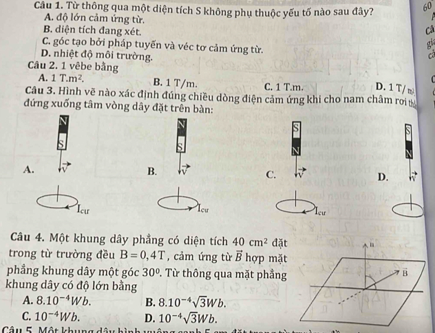 Từ thông qua một diện tích S không phụ thuộc yếu tố nào sau đây? 60
A. độ lớn cảm ứng từ.
B. diện tích đang xét.
Câ
C. góc tạo bởi pháp tuyến và véc tơ cảm ứng từ.
gia
D. nhiệt độ môi trường.
c
Câu 2. 1 vêbe bằng C
A. 1T.m^2. B. 1 T/m. C. 1 T.m.
D. 1 T/ m²
Câu 3. Hình vẽ nào xác định đúng chiều dòng điện cảm ứng khi cho nam châm rơi tị
đứng xuống tâm vòng dây đặt trên bàn:
s
A.
B.
C.
D.
Icư Icu Icư
Câu 4. Một khung dây phẳng có diện tích 40cm^2 đặt n
trong từ trường đều B=0,4T , cảm ứng từ vector B hợp mặt
phẳng khung dây một góc 30° P. Từ thông qua mặt phẳng
B
khung dây có độ lớn bằng
A. 8.10^(-4)Wb. B. 8.10^(-4)sqrt(3)Wb.
C. 10^(-4)Wb. D. 10^(-4)sqrt(3)Wb. 
Câu 5 Mhat atb.