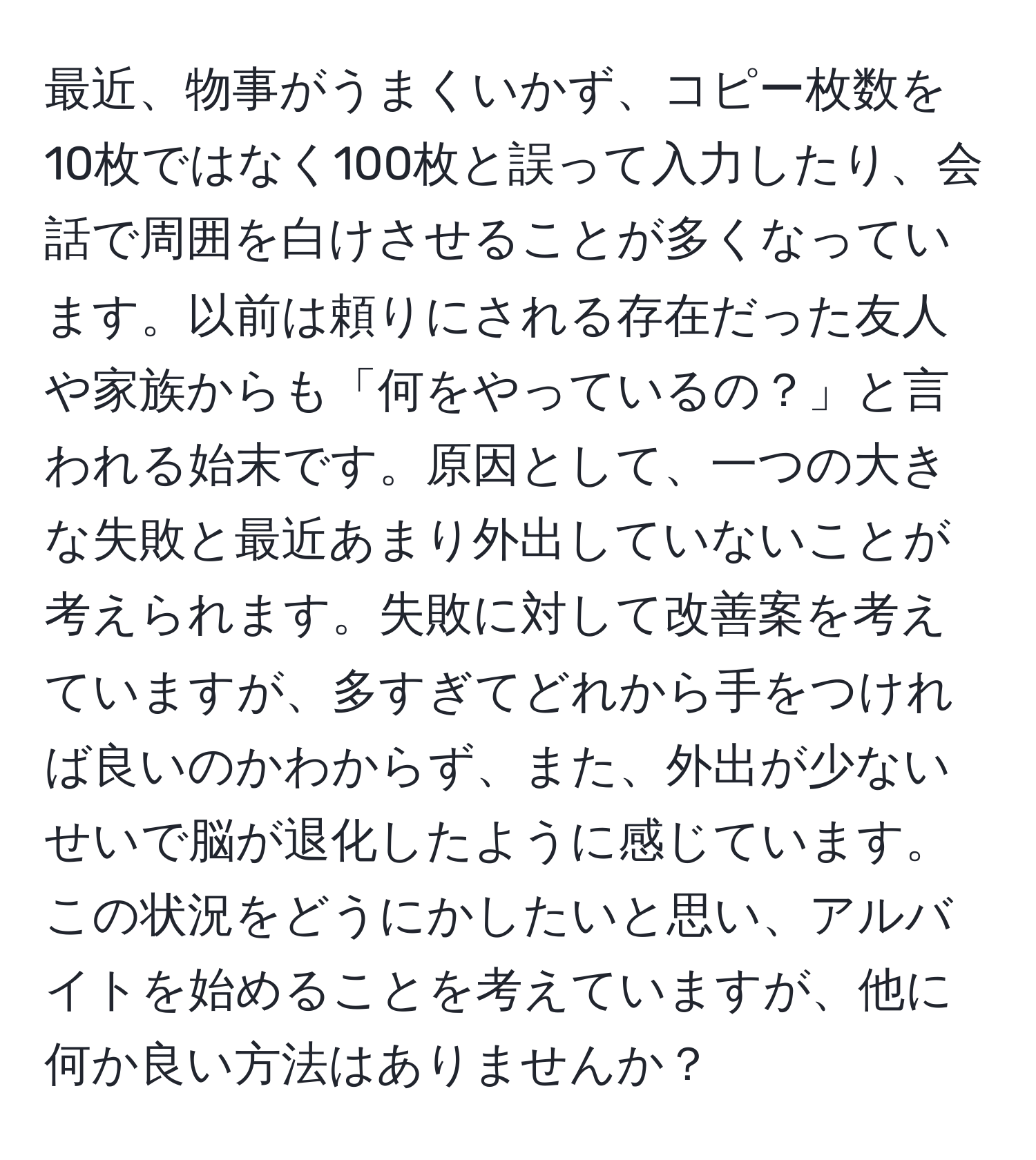 最近、物事がうまくいかず、コピー枚数を10枚ではなく100枚と誤って入力したり、会話で周囲を白けさせることが多くなっています。以前は頼りにされる存在だった友人や家族からも「何をやっているの？」と言われる始末です。原因として、一つの大きな失敗と最近あまり外出していないことが考えられます。失敗に対して改善案を考えていますが、多すぎてどれから手をつければ良いのかわからず、また、外出が少ないせいで脳が退化したように感じています。この状況をどうにかしたいと思い、アルバイトを始めることを考えていますが、他に何か良い方法はありませんか？