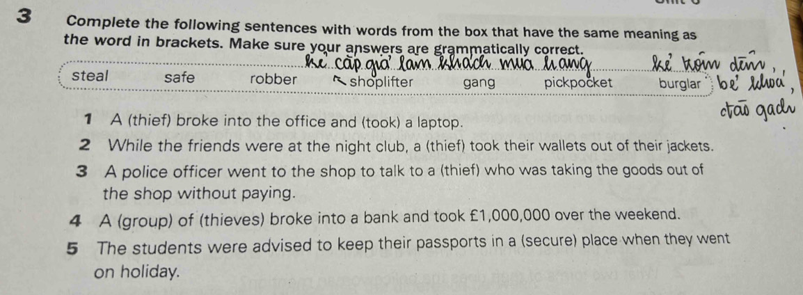 Complete the following sentences with words from the box that have the same meaning as
the word in brackets. Make sure your answers are grammatically correct.
steal safe robber shoplifter gang pickpocket burglar
1 A (thief) broke into the office and (took) a laptop.
2 While the friends were at the night club, a (thief) took their wallets out of their jackets.
3 A police officer went to the shop to talk to a (thief) who was taking the goods out of
the shop without paying.
4 A (group) of (thieves) broke into a bank and took £1,000,000 over the weekend.
5 The students were advised to keep their passports in a (secure) place when they went
on holiday.