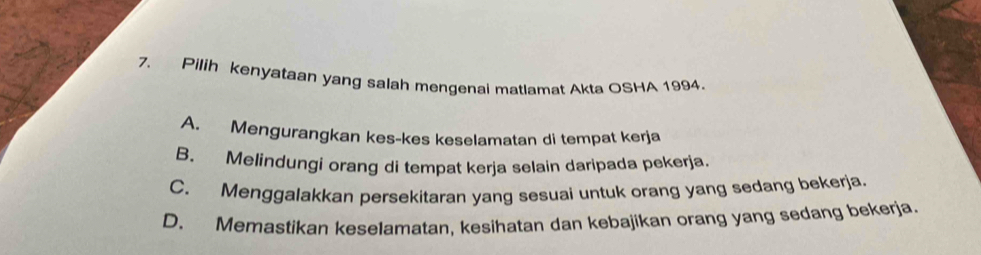 Pilih kenyataan yang salah mengenai matlamat Akta OSHA 1994.
A. Mengurangkan kes-kes keselamatan di tempat kerja
B. Melindungi orang di tempat kerja selain daripada pekerja
C. Menggalakkan persekitaran yang sesuai untuk orang yang sedang bekerja.
D. Memastikan keselamatan, kesihatan dan kebajikan orang yang sedang bekerja.