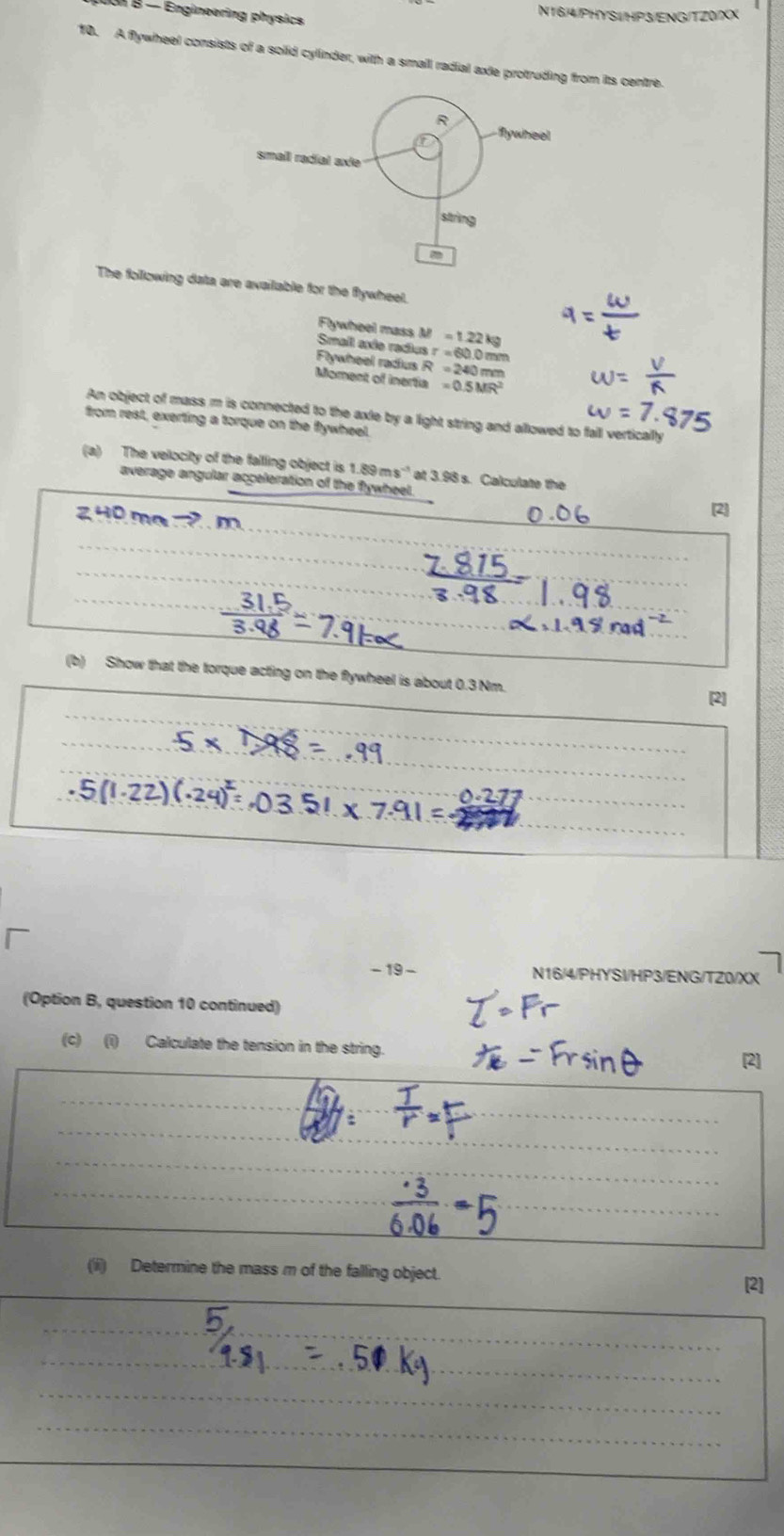 N16/4/PHYS1/HP3/ENG/TZ0/XX 
Uoi B - Engineering physics 
10. A flywheel consists of a solid cylinder, with a smail radial axle protruding from its centre. 
The following data are available for the flywheel. 
Flywheel mass M Smail ande radios =1.22kg
r=600m
R=24
Flywheel radus Moment of inertia =0.5MR^2
An object of mass m is connected to the axle by a light string and allowed to fall vertically 
from rest, exerting a torque on the Rywheel. 
(a) The velocity of the fallling object is 1.89ms^(-1) ' at 3.98 s. Calculate the 
average angular acceleration of the flywheet. 
[2] 
_ 
(b) Show that the torque acting on the flywheel is about 0.3 Nm. 
[2] 
_ 
- 19 - N16/4/PHYSI/HP3/ENG/TZ0/XX 
(Option B, question 10 continued) 
(c) (i) Calculate the tension in the string. [2] 
: 
(ii) Determine the mass m of the falling object. 
[2]